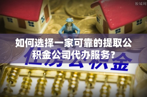 阳朔如何选择一家可靠的提取公积金公司代办服务？
