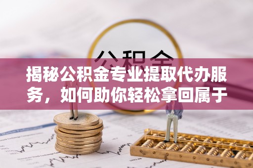 阳朔揭秘公积金专业提取代办服务，如何助你轻松拿回属于你的资金