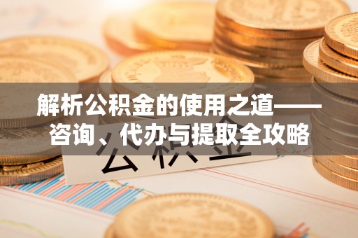 阳朔解析公积金的使用之道——咨询、代办与提取全攻略