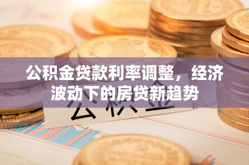 阳朔公积金贷款利率调整，经济波动下的房贷新趋势