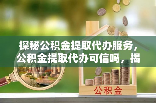 阳朔探秘公积金提取代办服务，公积金提取代办可信吗，揭秘真相与选择指南