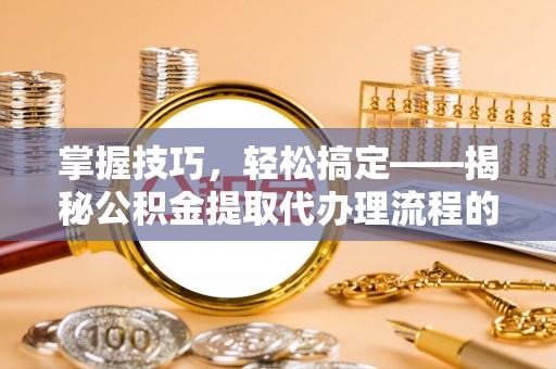 阳朔掌握技巧，轻松搞定——揭秘公积金提取代办理流程的关键步骤