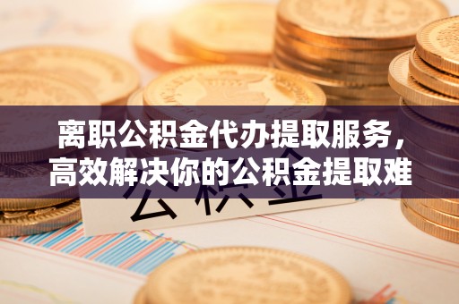 阳朔离职公积金代办提取服务，高效解决你的公积金提取难题