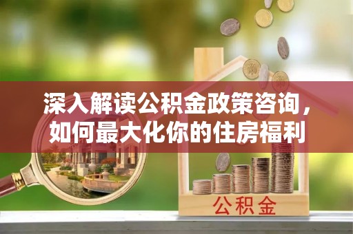 阳朔深入解读公积金政策咨询，如何最大化你的住房福利