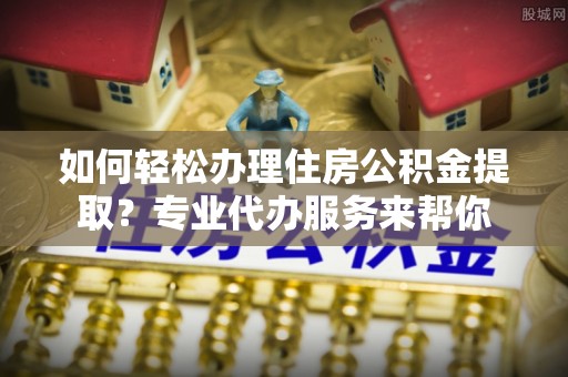 阳朔如何轻松办理住房公积金提取？专业代办服务来帮你